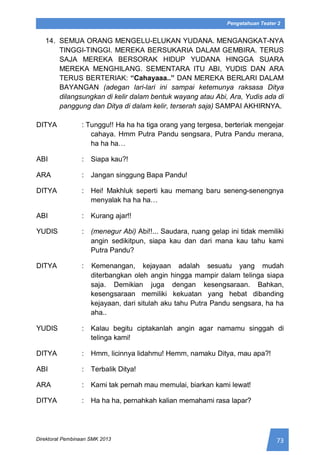 73Direktorat Pembinaan SMK 2013
Pengetahuan Teater 2
14. SEMUA ORANG MENGELU-ELUKAN YUDANA. MENGANGKAT-NYA
TINGGI-TINGGI. MEREKA BERSUKARIA DALAM GEMBIRA. TERUS
SAJA MEREKA BERSORAK HIDUP YUDANA HINGGA SUARA
MEREKA MENGHILANG. SEMENTARA ITU ABI, YUDIS DAN ARA
TERUS BERTERIAK: “Cahayaaa..” DAN MEREKA BERLARI DALAM
BAYANGAN (adegan lari-lari ini sampai ketemunya raksasa Ditya
dilangsungkan di kelir dalam bentuk wayang atau Abi, Ara, Yudis ada di
panggung dan Ditya di dalam kelir, terserah saja) SAMPAI AKHIRNYA.
DITYA : Tunggu!! Ha ha ha tiga orang yang tergesa, berteriak mengejar
cahaya. Hmm Putra Pandu sengsara, Putra Pandu merana,
ha ha ha…
ABI : Siapa kau?!
ARA : Jangan singgung Bapa Pandu!
DITYA : Hei! Makhluk seperti kau memang baru seneng-senengnya
menyalak ha ha ha…
ABI : Kurang ajar!!
YUDIS : (menegur Abi) Abi!!... Saudara, ruang gelap ini tidak memiliki
angin sedikitpun, siapa kau dan dari mana kau tahu kami
Putra Pandu?
DITYA : Kemenangan, kejayaan adalah sesuatu yang mudah
diterbangkan oleh angin hingga mampir dalam telinga siapa
saja. Demikian juga dengan kesengsaraan. Bahkan,
kesengsaraan memiliki kekuatan yang hebat dibanding
kejayaan, dari situlah aku tahu Putra Pandu sengsara, ha ha
aha..
YUDIS : Kalau begitu ciptakanlah angin agar namamu singgah di
telinga kami!
DITYA : Hmm, licinnya lidahmu! Hemm, namaku Ditya, mau apa?!
ABI : Terbalik Ditya!
ARA : Kami tak pernah mau memulai, biarkan kami lewat!
DITYA : Ha ha ha, pernahkah kalian memahami rasa lapar?
 