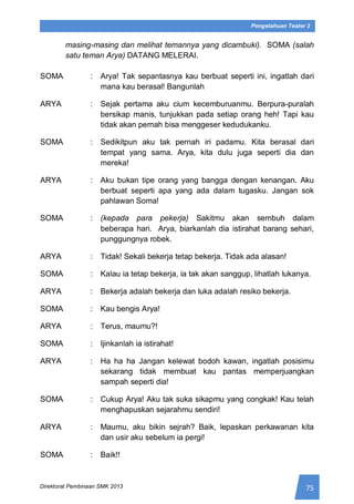 75Direktorat Pembinaan SMK 2013
Pengetahuan Teater 2
masing-masing dan melihat temannya yang dicambuki). SOMA (salah
satu teman Arya) DATANG MELERAI.
SOMA : Arya! Tak sepantasnya kau berbuat seperti ini, ingatlah dari
mana kau berasal! Bangunlah
ARYA : Sejak pertama aku cium kecemburuanmu. Berpura-puralah
bersikap manis, tunjukkan pada setiap orang heh! Tapi kau
tidak akan pernah bisa menggeser kedudukanku.
SOMA : Sedikitpun aku tak pernah iri padamu. Kita berasal dari
tempat yang sama. Arya, kita dulu juga seperti dia dan
mereka!
ARYA : Aku bukan tipe orang yang bangga dengan kenangan. Aku
berbuat seperti apa yang ada dalam tugasku. Jangan sok
pahlawan Soma!
SOMA : (kepada para pekerja) Sakitmu akan sembuh dalam
beberapa hari. Arya, biarkanlah dia istirahat barang sehari,
punggungnya robek.
ARYA : Tidak! Sekali bekerja tetap bekerja. Tidak ada alasan!
SOMA : Kalau ia tetap bekerja, ia tak akan sanggup, lihatlah lukanya.
ARYA : Bekerja adalah bekerja dan luka adalah resiko bekerja.
SOMA : Kau bengis Arya!
ARYA : Terus, maumu?!
SOMA : Ijinkanlah ia istirahat!
ARYA : Ha ha ha Jangan kelewat bodoh kawan, ingatlah posisimu
sekarang tidak membuat kau pantas memperjuangkan
sampah seperti dia!
SOMA : Cukup Arya! Aku tak suka sikapmu yang congkak! Kau telah
menghapuskan sejarahmu sendiri!
ARYA : Maumu, aku bikin sejrah? Baik, lepaskan perkawanan kita
dan usir aku sebelum ia pergi!
SOMA : Baik!!
 