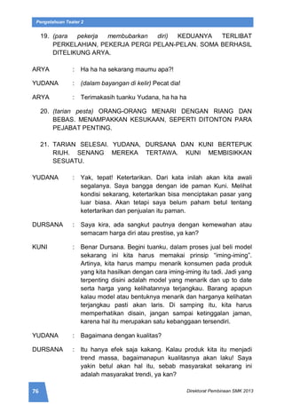 76 Direktorat Pembinaan SMK 2013
Pengetahuan Teater 2
19. (para pekerja membubarkan diri) KEDUANYA TERLIBAT
PERKELAHIAN, PEKERJA PERGI PELAN-PELAN. SOMA BERHASIL
DITELIKUNG ARYA.
ARYA : Ha ha ha sekarang maumu apa?!
YUDANA : (dalam bayangan di kelir) Pecat dia!
ARYA : Terimakasih tuanku Yudana, ha ha ha
20. (tarian pesta) ORANG-ORANG MENARI DENGAN RIANG DAN
BEBAS. MENAMPAKKAN KESUKAAN, SEPERTI DITONTON PARA
PEJABAT PENTING.
21. TARIAN SELESAI. YUDANA, DURSANA DAN KUNI BERTEPUK
RIUH. SENANG MEREKA TERTAWA. KUNI MEMBISIKKAN
SESUATU.
YUDANA : Yak, tepat! Ketertarikan. Dari kata inilah akan kita awali
segalanya. Saya bangga dengan ide paman Kuni. Melihat
kondisi sekarang, ketertarikan bisa menciptakan pasar yang
luar biasa. Akan tetapi saya belum paham betul tentang
ketertarikan dan penjualan itu paman.
DURSANA : Saya kira, ada sangkut pautnya dengan kemewahan atau
semacam harga diri atau prestise, ya kan?
KUNI : Benar Dursana. Begini tuanku, dalam proses jual beli model
sekarang ini kita harus memakai prinsip “iming-iming”.
Artinya, kita harus mampu menarik konsumen pada produk
yang kita hasilkan dengan cara iming-iming itu tadi. Jadi yang
terpenting disini adalah model yang menarik dan up to date
serta harga yang kelihatannya terjangkau. Barang apapun
kalau model atau bentuknya menarik dan harganya kelihatan
terjangkau pasti akan laris. Di samping itu, kita harus
memperhatikan disain, jangan sampai ketinggalan jaman,
karena hal itu merupakan satu kebanggaan tersendiri.
YUDANA : Bagaimana dengan kualitas?
DURSANA : Itu hanya efek saja kakang. Kalau produk kita itu menjadi
trend massa, bagaimanapun kualitasnya akan laku! Saya
yakin betul akan hal itu, sebab masyarakat sekarang ini
adalah masyarakat trendi, ya kan?
 