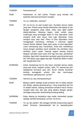 77Direktorat Pembinaan SMK 2013
Pengetahuan Teater 2
YUDANA : Penawarannya?
KUNI : Ketertarikan itu tadi tuanku. Produk yang hendak kita
tawarkan kita buat semenarik mungkin.
YUDANA : Ya, ya, maksudku, caranya?
KUNI : Oh, ha ha ha, itu soal mudah tuan. Gunakan semua media
yang ada. Produk yang hendak ditawarkan kita pajang di situ
dengan pengantar yang hebat, kalau bisa agak sedikit
dilebih-lebihkan. Misalnya begini, inilah contoh pisau
multifungsi yang tercanggih abad ini, bisa digunakan untuk
mengiris buah atau sayur, bisa juga digunakan untuk
mengiris kayu atau besi. Pisau ini bisa digunakan untuk
menggergaji, memotong, menebas n menusuk segala
macam benda. Bahkan kalau perlu pisau ini bisa digunakan
untuk memancing atau menembak. Anda bisa memilikinya
hanya dengan sembilan puluh sembilan ribu sembilan ratus
sembilan puluh rupiah, hubungi segera kosong kosong
delapan sembilan tujuh enam lima tiga dua satu, persediaan
terbatas. Agar lebih meyakinkan gunakan juga komentar para
ahli. Ahli tipuan juga nggak apa-apa. Pokoknya dibikin mudah
dan meyakinkan tuan.
DURSANA : Untuk mendukung hal itu kita harus membeli semua media
yang ada; koran, majalah, buletin, radio, TV, internet dan lain
sebagainya termasuk para ahli. Suruh mereka komentar
tentang keunggulan produk kita dan keuntungan
membelinya, gampang kan, ya kan?
YUDANA : Hemmm ya, lalu memasarkannya?
KUNI : Bangun pabrik sebagai pusat produksi dan di setiap daerah
kita dirikan cabang pemasarannya. Yang terpenting dari hal
ini adalah bahwa, cabang pemasaran tersebut harus mampu
menjadi tolok ukur dari apa yang disebut dengan gengsi,
sehingga orang akan berbondong-bondong datang.
DURSANA : Kalau datang ke tempatnya saja sudah menambah gengsi
apalagi membeli barangnya, iya kan, ha ha ha..
YUDANA : Ya, ya, aku paham. Aku bangga memiliki orang-orang seperti
kalian. Dursana, laksanakanlah hal itu secepatnyadan
 