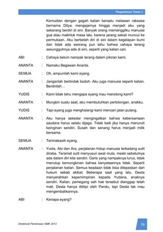 79Direktorat Pembinaan SMK 2013
Pengetahuan Teater 2
Kemudian dengan gagah kalian bersatu melawan raksasa
bernama Ditya, mengejarnya hingga menjadi aku yang
sekarang berdiri di sini. Banyak orang memanggilku manusia
gua atau makhluk masa lalu, karena jarang sekali muncul ke
permukaan. Aku berbetah diri di sini dalam kegelapan bumi
dan tidak ada seorang pun tahu bahwa cahaya terang
sesungguhnya ada di sini, seperti yang kalian cari.
ABI : Cahaya belum nampak terang dalam pikiran kami.
ANANTA : Namaku Begawan Ananta.
SEMUA : Oh, ampunilah kami eyang.
ANANTA : Janganlah bertindak bodoh. Aku juga manusia seperti kalian.
Berdirilah…
YUDIS : Kami tidak tahu mengapa eyang mau menolong kami?
ANANTA : Mungkin suatu saat, aku membutuhkan pertolongan, anakku.
YUDIS : Tapi eyang juga menghalangi kami mencari jalan pulang.
ANANTA : Aku hanya sekedar mengingatkan bahwa kebersamaan
saudara harus selalu dijaga. Tidak baik jika hanya menuruti
keinginan sendiri. Susah dan senang harus menjadi milik
bersama.
SEMUA : Terimakasih eyang.
ANANTA : Yudis, Abi dan Ara, perjalanan hidup manusia terkadang sulit
diraba. Teramat sulit menyusuri awal mula, meski sebetulnya
ada dalam diri kita sendiri. Garis yang nampaknya lurus, tidak
menutup kemungkinan bahwa kenyataannya tidak. Seperti
perjalanan kalian. Semua keadaan tidak bisa dilepaskan dari
hukum sebab akibat. Beberapa saat yang lalu, Desta
menyerahkan kepemimpinan kepada Yudana, anaknya
sendiri. Kalian, pemegang sah hak tersebut dianggap telah
mati. Desta hanya dititipi oleh Pandu, tapi Desta tak mau
mengembalikannya.
ABI : Kenapa eyang?
 