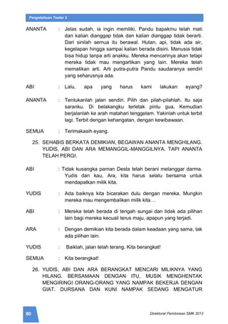 80 Direktorat Pembinaan SMK 2013
Pengetahuan Teater 2
ANANTA : Jelas sudah, ia ingin memiliki. Pandu bapakmu telah mati
dan kalian dianggap tidak dan kalian dianggap tidak berarti.
Dari sinilah semua itu berawal. Hutan, api, tidak ada air,
kegelapan hingga sampai kalian berada disini. Manusia tidak
bisa hidup tanpa arti anakku. Mereka mencarinya akan tetapi
mereka tidak mau mengartikan yang lain. Mereka telah
mematikan arti. Arti putra-putra Pandu saudaranya sendiri
yang seharusnya ada.
ABI : Lalu, apa yang harus kami lakukan eyang?
ANANTA : Tentukanlah jalan sendiri. Pilih dan pilah-pilahlah. Itu saja
saranku. Di belakangku terletak pintu gua. Kemudian
berjalanlah ke arah matahari tenggelam. Yakinlah untuk terbit
lagi. Terbit dengan kehangatan, dengan kewibawaan.
SEMUA : Terimakasih eyang.
25. SEHABIS BERKATA DEMIKIAN, BEGAWAN ANANTA MENGHILANG.
YUDIS, ABI DAN ARA MEMANGGIL-MANGGILNYA. TAPI ANANTA
TELAH PERGI.
ABI : Tidak kusangka paman Desta telah berani melanggar darma.
Yudis dan kau, Ara, kita harus selalu bersama untuk
mendapatkan milik kita.
YUDIS : Ada baiknya kita bicarakan dulu dengan mereka. Mungkin
mereka mau mengembalikan milik kita…
ABI : Mereka telah berada di tengah sungai dan tidak ada pilihan
lain bagi mereka kecuali terus maju, apapun yang terjadi.
ARA : Dengan demikian kita berada dalam keadaan yang sama, tak
ada pilihan lain.
YUDIS : Baiklah, jalan telah terang. Kita berangkat!
SEMUA : Kita berangkat!
26. YUDIS, ABI DAN ARA BERANGKAT MENCARI MILIKNYA YANG
HILANG. BERSAMAAN DENGAN ITU, MUSIK MENGHENTAK
MENGIRINGI ORANG-ORANG YANG NAMPAK BEKERJA DENGAN
GIAT. DURSANA DAN KUNI NAMPAK SEDANG MENGATUR
 