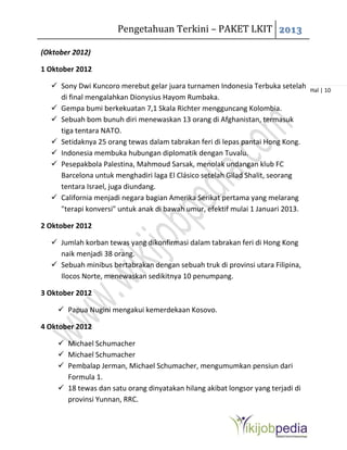 Pengetahuan Terkini – PAKET LKIT 2013
Hal | 10
(Oktober 2012)
1 Oktober 2012
 Sony Dwi Kuncoro merebut gelar juara turnamen Indonesia Terbuka setelah
di final mengalahkan Dionysius Hayom Rumbaka.
 Gempa bumi berkekuatan 7,1 Skala Richter mengguncang Kolombia.
 Sebuah bom bunuh diri menewaskan 13 orang di Afghanistan, termasuk
tiga tentara NATO.
 Setidaknya 25 orang tewas dalam tabrakan feri di lepas pantai Hong Kong.
 Indonesia membuka hubungan diplomatik dengan Tuvalu.
 Pesepakbola Palestina, Mahmoud Sarsak, menolak undangan klub FC
Barcelona untuk menghadiri laga El Clásico setelah Gilad Shalit, seorang
tentara Israel, juga diundang.
 California menjadi negara bagian Amerika Serikat pertama yang melarang
"terapi konversi" untuk anak di bawah umur, efektif mulai 1 Januari 2013.
2 Oktober 2012
 Jumlah korban tewas yang dikonfirmasi dalam tabrakan feri di Hong Kong
naik menjadi 38 orang.
 Sebuah minibus bertabrakan dengan sebuah truk di provinsi utara Filipina,
Ilocos Norte, menewaskan sedikitnya 10 penumpang.
3 Oktober 2012
 Papua Nugini mengakui kemerdekaan Kosovo.
4 Oktober 2012
 Michael Schumacher
 Michael Schumacher
 Pembalap Jerman, Michael Schumacher, mengumumkan pensiun dari
Formula 1.
 18 tewas dan satu orang dinyatakan hilang akibat longsor yang terjadi di
provinsi Yunnan, RRC.
 