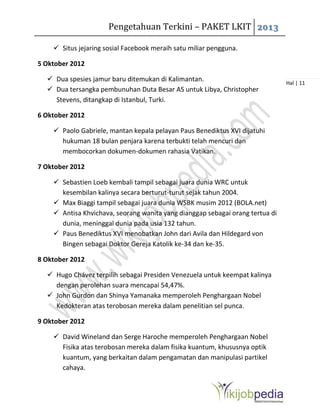 Pengetahuan Terkini – PAKET LKIT 2013
Hal | 11
 Situs jejaring sosial Facebook meraih satu miliar pengguna.
5 Oktober 2012
 Dua spesies jamur baru ditemukan di Kalimantan.
 Dua tersangka pembunuhan Duta Besar AS untuk Libya, Christopher
Stevens, ditangkap di Istanbul, Turki.
6 Oktober 2012
 Paolo Gabriele, mantan kepala pelayan Paus Benediktus XVI dijatuhi
hukuman 18 bulan penjara karena terbukti telah mencuri dan
membocorkan dokumen-dokumen rahasia Vatikan.
7 Oktober 2012
 Sebastien Loeb kembali tampil sebagai juara dunia WRC untuk
kesembilan kalinya secara berturut-turut sejak tahun 2004.
 Max Biaggi tampil sebagai juara dunia WSBK musim 2012 (BOLA.net)
 Antisa Khvichava, seorang wanita yang dianggap sebagai orang tertua di
dunia, meninggal dunia pada usia 132 tahun.
 Paus Benediktus XVI menobatkan John dari Avila dan Hildegard von
Bingen sebagai Doktor Gereja Katolik ke-34 dan ke-35.
8 Oktober 2012
 Hugo Chávez terpilih sebagai Presiden Venezuela untuk keempat kalinya
dengan perolehan suara mencapai 54,47%.
 John Gurdon dan Shinya Yamanaka memperoleh Penghargaan Nobel
Kedokteran atas terobosan mereka dalam penelitian sel punca.
9 Oktober 2012
 David Wineland dan Serge Haroche memperoleh Penghargaan Nobel
Fisika atas terobosan mereka dalam fisika kuantum, khususnya optik
kuantum, yang berkaitan dalam pengamatan dan manipulasi partikel
cahaya.
 