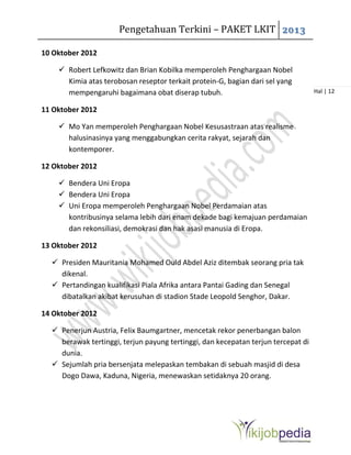 Pengetahuan Terkini – PAKET LKIT 2013
Hal | 12
10 Oktober 2012
 Robert Lefkowitz dan Brian Kobilka memperoleh Penghargaan Nobel
Kimia atas terobosan reseptor terkait protein-G, bagian dari sel yang
mempengaruhi bagaimana obat diserap tubuh.
11 Oktober 2012
 Mo Yan memperoleh Penghargaan Nobel Kesusastraan atas realisme
halusinasinya yang menggabungkan cerita rakyat, sejarah dan
kontemporer.
12 Oktober 2012
 Bendera Uni Eropa
 Bendera Uni Eropa
 Uni Eropa memperoleh Penghargaan Nobel Perdamaian atas
kontribusinya selama lebih dari enam dekade bagi kemajuan perdamaian
dan rekonsiliasi, demokrasi dan hak asasi manusia di Eropa.
13 Oktober 2012
 Presiden Mauritania Mohamed Ould Abdel Aziz ditembak seorang pria tak
dikenal.
 Pertandingan kualifikasi Piala Afrika antara Pantai Gading dan Senegal
dibatalkan akibat kerusuhan di stadion Stade Leopold Senghor, Dakar.
14 Oktober 2012
 Penerjun Austria, Felix Baumgartner, mencetak rekor penerbangan balon
berawak tertinggi, terjun payung tertinggi, dan kecepatan terjun tercepat di
dunia.
 Sejumlah pria bersenjata melepaskan tembakan di sebuah masjid di desa
Dogo Dawa, Kaduna, Nigeria, menewaskan setidaknya 20 orang.
 