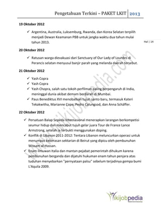 Pengetahuan Terkini – PAKET LKIT 2013
Hal | 14
19 Oktober 2012
 Argentina, Australia, Luksemburg, Rwanda, dan Korea Selatan terpilih
menjadi Dewan Keamanan PBB untuk jangka waktu dua tahun mulai
tahun 2013.
20 Oktober 2012
 Ratusan warga dievakuasi dari Sanctuary of Our Lady of Lourdes di
Perancis selatan menyusul banjir parah yang melanda daerah tersebut.
21 Oktober 2012
 Yash Copra
 Yash Copra
 Yash Chopra, salah satu tokoh perfilman paling berpengaruh di India,
meninggal dunia akibat demam berdarah di Mumbai.
 Paus Benediktus XVI menobatkan tujuh santo baru, termasuk Kateri
Tekakwitha, Marianne Cope, Pedro Calungsod, dan Anna Schäffer.
22 Oktober 2012
 Persatuan Balap Sepeda Internasional menerapkan larangan berkompetisi
seumur hidup dan mencabut tujuh gelar juara Tour de France Lance
Armstrong, setelah ia terbukti menggunakan doping.
 Konflik di Libanon 2011-2012: Tentara Libanon meluncurkan operasi untuk
menumpas kekerasan sektarian di Beirut yang dipicu oleh pembunuhan
Wissam al-Hassan.
 Enam ilmuwan Italia dan mantan pejabat pemerintah dihukum karena
pembunuhan berganda dan dijatuhi hukuman enam tahun penjara atas
tuduhan menyebarkan "pernyataan palsu" sebelum terjadinya gempa bumi
L'Aquila 2009.
 