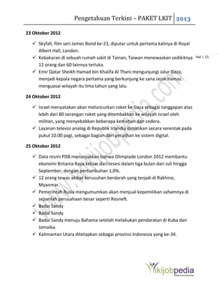 Pengetahuan Terkini – PAKET LKIT 2013
Hal | 15
23 Oktober 2012
 Skyfall, film seri James Bond ke-23, diputar untuk pertama kalinya di Royal
Albert Hall, London.
 Kebakaran di sebuah rumah sakit di Tainan, Taiwan menewaskan sedikitnya
12 orang dan 60 lainnya terluka.
 Emir Qatar Sheikh Hamad bin Khalifa Al Thani mengunjungi Jalur Gaza,
menjadi kepala negara pertama yang berkunjung ke sana sejak Hamas
menguasai wilayah itu lima tahun yang lalu.
24 Oktober 2012
 Israel menyatakan akan meluncurkan roket ke Gaza sebagai tanggapan atas
lebih dari 80 serangan roket yang ditembakkan ke wilayah Israel oleh
militan, yang menyebabkan beberapa kematian dan cedera.
 Layanan televisi analog di Republik Irlandia dimatikan secara serentak pada
pukul 10.00 pagi, sebagai bagian dari peralihan ke sistem digital.
25 Oktober 2012
 Data resmi PDB menunjukkan bahwa Olimpiade London 2012 membantu
ekonomi Britania Raya keluar dari resesi dalam tiga bulan dari Juli hingga
September, dengan pertumbuhan 1,0%.
 12 orang tewas akibat kerusuhan berdarah yang terjadi di Rakhine,
Myanmar.
 Pemerintah Rusia mengumumkan akan menjual kepemilikan sahamnya di
sejumlah perusahaan besar seperti Rosneft.
 Badai Sandy
 Badai Sandy
 Badai Sandy menuju Bahama setelah melakukan pendaratan di Kuba dan
Jamaika.
 Kalimantan Utara ditetapkan sebagai provinsi Indonesia yang ke-34.
 