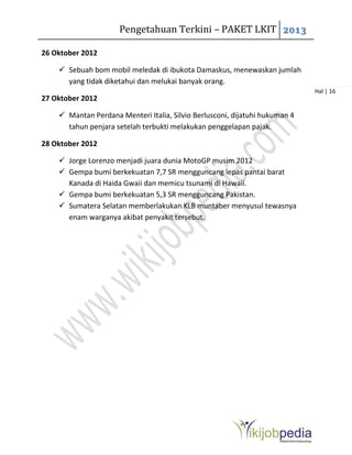 Pengetahuan Terkini – PAKET LKIT 2013
Hal | 16
26 Oktober 2012
 Sebuah bom mobil meledak di ibukota Damaskus, menewaskan jumlah
yang tidak diketahui dan melukai banyak orang.
27 Oktober 2012
 Mantan Perdana Menteri Italia, Silvio Berlusconi, dijatuhi hukuman 4
tahun penjara setelah terbukti melakukan penggelapan pajak.
28 Oktober 2012
 Jorge Lorenzo menjadi juara dunia MotoGP musim 2012
 Gempa bumi berkekuatan 7,7 SR mengguncang lepas pantai barat
Kanada di Haida Gwaii dan memicu tsunami di Hawaii.
 Gempa bumi berkekuatan 5,3 SR mengguncang Pakistan.
 Sumatera Selatan memberlakukan KLB muntaber menyusul tewasnya
enam warganya akibat penyakit tersebut.
 