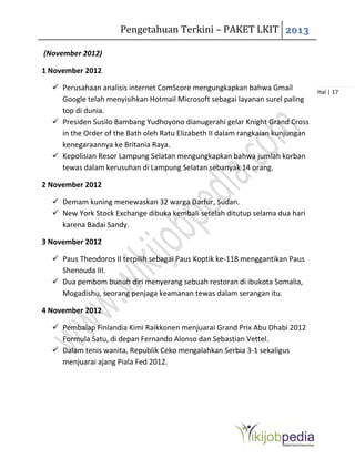 Pengetahuan Terkini – PAKET LKIT 2013
Hal | 17
(November 2012)
1 November 2012
 Perusahaan analisis internet ComScore mengungkapkan bahwa Gmail
Google telah menyisihkan Hotmail Microsoft sebagai layanan surel paling
top di dunia.
 Presiden Susilo Bambang Yudhoyono dianugerahi gelar Knight Grand Cross
in the Order of the Bath oleh Ratu Elizabeth II dalam rangkaian kunjungan
kenegaraannya ke Britania Raya.
 Kepolisian Resor Lampung Selatan mengungkapkan bahwa jumlah korban
tewas dalam kerusuhan di Lampung Selatan sebanyak 14 orang.
2 November 2012
 Demam kuning menewaskan 32 warga Darfur, Sudan.
 New York Stock Exchange dibuka kembali setelah ditutup selama dua hari
karena Badai Sandy.
3 November 2012
 Paus Theodoros II terpilih sebagai Paus Koptik ke-118 menggantikan Paus
Shenouda III.
 Dua pembom bunuh diri menyerang sebuah restoran di ibukota Somalia,
Mogadishu, seorang penjaga keamanan tewas dalam serangan itu.
4 November 2012
 Pembalap Finlandia Kimi Raikkonen menjuarai Grand Prix Abu Dhabi 2012
Formula Satu, di depan Fernando Alonso dan Sebastian Vettel.
 Dalam tenis wanita, Republik Ceko mengalahkan Serbia 3-1 sekaligus
menjuarai ajang Piala Fed 2012.
 