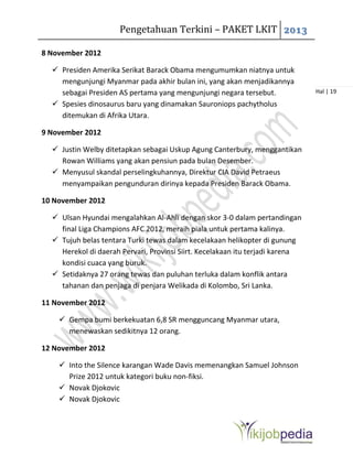 Pengetahuan Terkini – PAKET LKIT 2013
Hal | 19
8 November 2012
 Presiden Amerika Serikat Barack Obama mengumumkan niatnya untuk
mengunjungi Myanmar pada akhir bulan ini, yang akan menjadikannya
sebagai Presiden AS pertama yang mengunjungi negara tersebut.
 Spesies dinosaurus baru yang dinamakan Sauroniops pachytholus
ditemukan di Afrika Utara.
9 November 2012
 Justin Welby ditetapkan sebagai Uskup Agung Canterbury, menggantikan
Rowan Williams yang akan pensiun pada bulan Desember.
 Menyusul skandal perselingkuhannya, Direktur CIA David Petraeus
menyampaikan pengunduran dirinya kepada Presiden Barack Obama.
10 November 2012
 Ulsan Hyundai mengalahkan Al-Ahli dengan skor 3-0 dalam pertandingan
final Liga Champions AFC 2012, meraih piala untuk pertama kalinya.
 Tujuh belas tentara Turki tewas dalam kecelakaan helikopter di gunung
Herekol di daerah Pervari, Provinsi Siirt. Kecelakaan itu terjadi karena
kondisi cuaca yang buruk.
 Setidaknya 27 orang tewas dan puluhan terluka dalam konflik antara
tahanan dan penjaga di penjara Welikada di Kolombo, Sri Lanka.
11 November 2012
 Gempa bumi berkekuatan 6,8 SR mengguncang Myanmar utara,
menewaskan sedikitnya 12 orang.
12 November 2012
 Into the Silence karangan Wade Davis memenangkan Samuel Johnson
Prize 2012 untuk kategori buku non-fiksi.
 Novak Djokovic
 Novak Djokovic
 