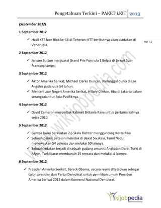 Pengetahuan Terkini – PAKET LKIT 2013
Hal | 2
(September 2012)
1 September 2012
 Hasil KTT Non Blok ke-16 di Teheran: KTT berikutnya akan diadakan di
Venezuela.
2 September 2012
 Jenson Button menjuarai Grand Prix Formula 1 Belgia di Sirkuit Spa-
Francorchamps.
3 September 2012
 Aktor Amerika Serikat, Michael Clarke Duncan, meninggal dunia di Los
Angeles pada usia 54 tahun.
 Menteri Luar Negeri Amerika Serikat, Hillary Clinton, tiba di Jakarta dalam
serangkaian tur Asia-Pasifiknya.
4 September 2012
 David Cameron merombak Kabinet Britania Raya untuk pertama kalinya
sejak 2010.
5 September 2012
 Gempa bumi berkuatan 7,6 Skala Richter mengguncang Kosta Rika
 Sebuah pabrik petasan meledak di dekat Sivakasi, Tamil Nadu,
menewaskan 54 pekerja dan melukai 50 lainnya.
 Sebuah ledakan terjadi di sebuah gudang amunisi Angkatan Darat Turki di
Afyon, Turki barat membunuh 25 tentara dan melukai 4 lainnya.
6 September 2012
 Presiden Amerika Serikat, Barack Obama, secara resmi ditetapkan sebagai
calon presiden dari Partai Demokrat untuk pemilihan umum Presiden
Amerika Serikat 2012 dalam Konvensi Nasional Demokrat.
 