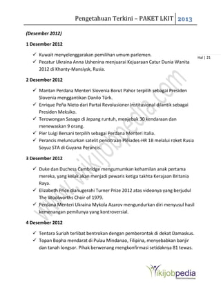 Pengetahuan Terkini – PAKET LKIT 2013
Hal | 21
(Desember 2012)
1 Desember 2012
 Kuwait menyelenggarakan pemilihan umum parlemen.
 Pecatur Ukraina Anna Ushenina menjuarai Kejuaraan Catur Dunia Wanita
2012 di Khanty-Mansiysk, Rusia.
2 Desember 2012
 Mantan Perdana Menteri Slovenia Borut Pahor terpilih sebagai Presiden
Slovenia menggantikan Danilo Türk.
 Enrique Peña Nieto dari Partai Revolusioner Institusional dilantik sebagai
Presiden Meksiko.
 Terowongan Sasago di Jepang runtuh, menjebak 30 kendaraan dan
menewaskan 9 orang.
 Pier Luigi Bersani terpilih sebagai Perdana Menteri Italia.
 Perancis meluncurkan satelit pencitraan Pléiades-HR 1B melalui roket Rusia
Soyuz STA di Guyana Perancis.
3 Desember 2012
 Duke dan Duchess Cambridge mengumumkan kehamilan anak pertama
mereka, yang kelak akan menjadi pewaris ketiga takhta Kerajaan Britania
Raya.
 Elizabeth Price dianugerahi Turner Prize 2012 atas videonya yang berjudul
The Woolworths Choir of 1979.
 Perdana Menteri Ukraina Mykola Azarov mengundurkan diri menyusul hasil
kemenangan pemilunya yang kontroversial.
4 Desember 2012
 Tentara Suriah terlibat bentrokan dengan pemberontak di dekat Damaskus.
 Topan Bopha mendarat di Pulau Mindanao, Filipina, menyebabkan banjir
dan tanah longsor. Pihak berwenang mengkonfirmasi setidaknya 81 tewas.
 