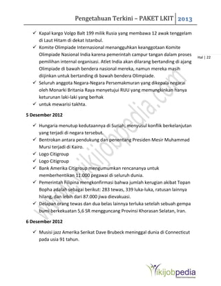 Pengetahuan Terkini – PAKET LKIT 2013
Hal | 22
 Kapal kargo Volgo Balt 199 milik Rusia yang membawa 12 awak tenggelam
di Laut Hitam di dekat Istanbul.
 Komite Olimpiade Internasional menangguhkan keanggotaan Komite
Olimpiade Nasional India karena pemerintah campur tangan dalam proses
pemilihan internal organisasi. Atlet India akan dilarang bertanding di ajang
Olimpiade di bawah bendera nasional mereka, namun mereka masih
diijinkan untuk bertanding di bawah bendera Olimpiade.
 Seluruh anggota Negara-Negara Persemakmuran yang dikepala negarai
oleh Monarki Britania Raya menyetujui RUU yang memungkinkan hanya
keturunan laki-laki yang berhak
 untuk mewarisi takhta.
5 Desember 2012
 Hungaria menutup kedutaannya di Suriah, menyusul konflik berkelanjutan
yang terjadi di negara tersebut.
 Bentrokan antara pendukung dan penentang Presiden Mesir Muhammad
Mursi terjadi di Kairo.
 Logo Citigroup
 Logo Citigroup
 Bank Amerika Citigroup mengumumkan rencananya untuk
memberhentikan 11.000 pegawai di seluruh dunia.
 Pemerintah Filipina mengkonfirmasi bahwa jumlah kerugian akibat Topan
Bopha adalah sebagai berikut: 283 tewas, 339 luka-luka, ratusan lainnya
hilang, dan lebih dari 87.000 jiwa dievakuasi.
 Delapan orang tewas dan dua belas lainnya terluka setelah sebuah gempa
bumi berkekuatan 5,6 SR mengguncang Provinsi Khorasan Selatan, Iran.
6 Desember 2012
 Musisi jazz Amerika Serikat Dave Brubeck meninggal dunia di Connecticut
pada usia 91 tahun.
 