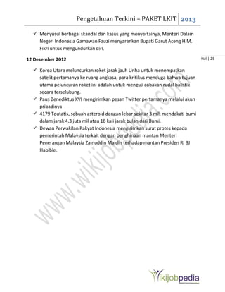 Pengetahuan Terkini – PAKET LKIT 2013
Hal | 25
 Menyusul berbagai skandal dan kasus yang menyertainya, Menteri Dalam
Negeri Indonesia Gamawan Fauzi menyarankan Bupati Garut Aceng H.M.
Fikri untuk mengundurkan diri.
12 Desember 2012
 Korea Utara meluncurkan roket jarak jauh Unha untuk menempatkan
satelit pertamanya ke ruang angkasa, para kritikus menduga bahwa tujuan
utama peluncuran roket ini adalah untuk menguji cobakan rudal balistik
secara terselubung.
 Paus Benediktus XVI mengirimkan pesan Twitter pertamanya melalui akun
pribadinya
 4179 Toutatis, sebuah asteroid dengan lebar sekitar 3 mil, mendekati bumi
dalam jarak 4,3 juta mil atau 18 kali jarak bulan dari Bumi.
 Dewan Perwakilan Rakyat Indonesia mengirimkan surat protes kepada
pemerintah Malaysia terkait dengan penghinaan mantan Menteri
Penerangan Malaysia Zainuddin Maidin terhadap mantan Presiden RI BJ
Habibie.
 