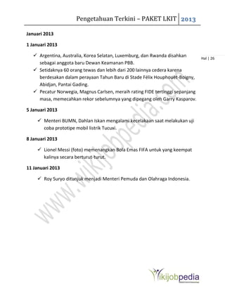 Pengetahuan Terkini – PAKET LKIT 2013
Hal | 26
Januari 2013
1 Januari 2013
 Argentina, Australia, Korea Selatan, Luxemburg, dan Rwanda disahkan
sebagai anggota baru Dewan Keamanan PBB.
 Setidaknya 60 orang tewas dan lebih dari 200 lainnya cedera karena
berdesakan dalam perayaan Tahun Baru di Stade Félix Houphouët-Boigny,
Abidjan, Pantai Gading.
 Pecatur Norwegia, Magnus Carlsen, meraih rating FIDE tertinggi sepanjang
masa, memecahkan rekor sebelumnya yang dipegang oleh Garry Kasparov.
5 Januari 2013
 Menteri BUMN, Dahlan Iskan mengalami kecelakaan saat melakukan uji
coba prototipe mobil listrik Tucuxi.
8 Januari 2013
 Lionel Messi (foto) memenangkan Bola Emas FIFA untuk yang keempat
kalinya secara berturut-turut.
11 Januari 2013
 Roy Suryo ditunjuk menjadi Menteri Pemuda dan Olahraga Indonesia.
 