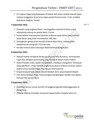 Pengetahuan Terkini – PAKET LKIT 2013
Hal | 3
 61 imigran ilegal yang bepergian di bawah dek tewas setelah sebuah kapal
nelayan tenggelam di perairan lepas pantai Provinsi Izmir, Turki, di dekat
kepulauan Aegean, Yunani.
7 September 2012
 Pesawat ruang angkasa Dawn meninggalkan asteroid 4 Vesta untuk
selanjutnya menuju ke planet katai 1 Ceres.
 Korea Selatan menawarkan bantuan makanan pada Korea Utara setelah
banjir besar yang telah menewaskan 500 jiwa.
 Serangkaian gempa bumi terjadi di barat daya China, menewaskan
setidaknya 64 orang dan 715 luka-luka.
 Kanada memutuskan hubungan diplomatiknya dengan Iran.
8 September 2012
 Sebuah traktor tertabrak kereta api di pusat kota Rumania, menewaskan
tujuh atau delapan penumpang yang berada di dalam trailer traktor.
 Wakil Presiden India, Ansari mengatakan, meskipun mengalami "kemajuan
yang signifikan", India memiliki angka buta aksara terbesar di dunia, dalam
pidato untuk memperingati Hari Aksara Internasional.
 Empat orang terluka akibat sebuah ledakan bom yang terjadi di Depok.
 Film Korea Selatan, Pietà, memenangkan penghargaan Golden Lion dalam
Festival Film Venice 2012.
9 September 2012
 Pemilihan umum untuk memilih 70 anggota legislatif diselenggarakan di
Hong Kong.
 Pebalap Alberto Contador menjuarai ajang Vuelta a España tahun ini.
 