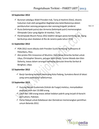 Pengetahuan Terkini – PAKET LKIT 2013
Hal | 4
10 September 2012
 Buronan sekaligus Wakil Presiden Irak, Tariq al-Hashimi (foto), divonis
hukuman mati oleh pengadilan Baghdad atas keterlibatannya dalam
pembunuhan seorang pengacara dan seorang brigadir jenderal.
 Rusia (kelompok putra) dan Armenia (kelompok putri) memenangkan
Olimpiade Catur yang digelar di Istanbul, Turki.
 Paralimpiade Musim Panas 2012 diakhiri dengan pesta kembang api. Ajang
berikutnya akan diadakan di Rio de Janeiro pada tahun 2016
11 September 2012
 PON 2012 resmi dibuka oleh Presiden Susilo Bambang Yudhoyono di
Pekanbaru, Riau.
 Aksi protes film Innocence of Muslims: Duta Besar Amerika Serikat untuk
Libya, Christopher Stevens, petugas Sean Smith, Tyrone Woods dan Glen
Doherty, tewas dalam serangan terhadap konsulat Amerika Serikat di
Benghazi, Libya.
12 September 2012
 Banjir bandang kembali menerjang Kota Padang, Sumatera Barat di lokasi
yang sama pada banjir sebelumnya.
13 September 2012
 Gunung Berapi Guatemala (Volcán de Fuego) meletus, menyebabkan
evakuasi lebih dari 33.000 orang.
 Lebih dari 300 orang tewas akibat ledakan pabrik yang terjadi di Karachi
dan Lahore, Pakistan.
 Partai Rakyat untuk Kebebasan dan Demokrasi memenangkan pemilihan
umum Belanda 2012.
 