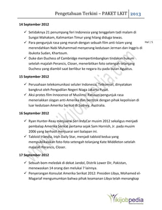 Pengetahuan Terkini – PAKET LKIT 2013
Hal | 5
14 September 2012
 Setidaknya 21 penumpang feri Indonesia yang tenggelam tadi malam di
Sungai Mahakam, Kalimantan Timur yang hilang diduga tewas.
 Para pengunjuk rasa yang marah dengan sebuah film anti-Islam yang
merendahkan Nabi Muhammad menyerang kedutaan Jerman dan Inggris di
ibukota Sudan, Khartoum.
 Duke dan Duchess of Cambridge mempertimbangkan tindakan hukum
setelah majalah Perancis, Closer, menerbitkan foto setengah telanjang
Duchess yang diambil saat berlibur ke negara itu pada bulan Agustus.
15 September 2012
 Perusahaan telekomunikasi seluler Indonesia, Telkomsel, dinyatakan
bangkrut oleh Pengadilan Negeri Niaga Jakarta Pusat.
 Aksi protes film Innocence of Muslims: Ratusan pengunjuk rasa
meneriakkan slogan anti-Amerika dan bentrok dengan pihak kepolisian di
luar kedutaan Amerika Serikat di Sydney, Australia.
16 September 2012
 Ryan Hunter-Reay menjuarai Seri IndyCar musim 2012 sekaligus menjadi
pembalap Amerika Serikat pertama sejak Sam Hornish, Jr. pada musim
2006 yang berhasil menjuarai seri balapan ini.
 Tabloid Irlandia, Irish Daily Star, menjadi tabloid kedua yang
mempublikasikan foto-foto setengah telanjang Kate Middleton setelah
majalah Perancis, Closer.
17 September 2012
 Sebuah bom meledak di dekat Jandol, Distrik Lower Dir, Pakistan,
menewaskan 14 orang dan melukai 7 lainnya.
 Penyerangan Konsulat Amerika Serikat 2012: Presiden Libya, Mohamed el-
Magariaf mengumumkan bahwa pihak keamanan Libya telah menangkap
 