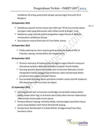 Pengetahuan Terkini – PAKET LKIT 2013
Hal | 6
setidaknya 50 orang yang terkait dengan penyerangan Konsulat AS di
Benghazi.
18 September 2012
 Setidaknya sepuluh tentara tewas dan lebih dari 70 lainnya terluka dalam
serangan roket yang dilancarkan oleh militan Kurdi di Bingöl, Turki.
 Kebakaran yang melanda pabrik pengolahan migas Pemex di Meksiko
menewaskan setidaknya 26 jiwa.
 Dua kuburan massal ditemukan di Tana Delta, Kenya.
19 September 2012
 Pelaku pelemparan bom asap ke gedung Konsulat Jenderal RRC di
Fukuoka, Jepang, menyerahkan diri kepada polisi.
20 September 2012
 Perancis menutup 20 kedutaannya di negara-negara Muslim menyusul
dimuatnya karikatur Nabi Muhammad di majalah Charlie Hebdo.
 Seorang spesialis dalam komunikasi dari Universitas Nebraska-Lincoln
mengatakan bahwa penggunaan kendaraan udara tak berawak dalam
jurnalisme akan segera menjadi meluas.
 Dua kandidat bersaing dalam pemilihan terakhir untuk memilih Gubernur
DKI Jakarta periode lima tahun ke depan.
21 September 2012
 Seorang peneliti dari Universitas Cambridge memprediksi bahwa dalam
waktu empat tahun lagi, es di kutub utara (foto) akan mencair sepenuhnya
selama bulan-bulan pada musim panas.
 Perdana Menteri Jepang, Yoshihiko Noda, memenangkan pemilihan ketua
partai yang diadakan oleh Partai Demokratik Jepang.
 Gempa bumi berkekuatan 5,5 Skala Richter mengguncang Pulau Nias,
Sumatera Utara.
 