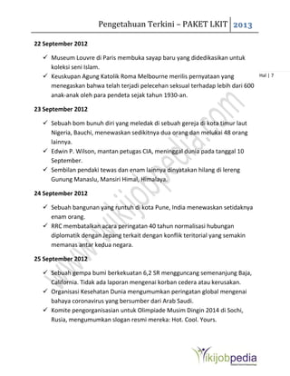 Pengetahuan Terkini – PAKET LKIT 2013
Hal | 7
22 September 2012
 Museum Louvre di Paris membuka sayap baru yang didedikasikan untuk
koleksi seni Islam.
 Keuskupan Agung Katolik Roma Melbourne merilis pernyataan yang
menegaskan bahwa telah terjadi pelecehan seksual terhadap lebih dari 600
anak-anak oleh para pendeta sejak tahun 1930-an.
23 September 2012
 Sebuah bom bunuh diri yang meledak di sebuah gereja di kota timur laut
Nigeria, Bauchi, menewaskan sedikitnya dua orang dan melukai 48 orang
lainnya.
 Edwin P. Wilson, mantan petugas CIA, meninggal dunia pada tanggal 10
September.
 Sembilan pendaki tewas dan enam lainnya dinyatakan hilang di lereng
Gunung Manaslu, Mansiri Himal, Himalaya.
24 September 2012
 Sebuah bangunan yang runtuh di kota Pune, India menewaskan setidaknya
enam orang.
 RRC membatalkan acara peringatan 40 tahun normalisasi hubungan
diplomatik dengan Jepang terkait dengan konflik teritorial yang semakin
memanas antar kedua negara.
25 September 2012
 Sebuah gempa bumi berkekuatan 6,2 SR mengguncang semenanjung Baja,
California. Tidak ada laporan mengenai korban cedera atau kerusakan.
 Organisasi Kesehatan Dunia mengumumkan peringatan global mengenai
bahaya coronavirus yang bersumber dari Arab Saudi.
 Komite pengorganisasian untuk Olimpiade Musim Dingin 2014 di Sochi,
Rusia, mengumumkan slogan resmi mereka: Hot. Cool. Yours.
 