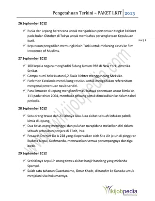 Pengetahuan Terkini – PAKET LKIT 2013
Hal | 8
26 September 2012
 Rusia dan Jepang berencana untuk mengadakan pertemuan tingkat kabinet
pada bulan Oktober di Tokyo untuk membahas persengketaan Kepulauan
Kuril.
 Keputusan pengadilan memungkinkan Turki untuk melarang akses ke film
Innocence of Muslims.
27 September 2012
 100 kepala negara menghadiri Sidang Umum PBB di New York, Amerika
Serikat.
 Gempa bumi bekekuatan 6,2 Skala Richter mengguncang Meksiko.
 Parlemen Catalonia mendukung resolusi untuk mengadakan referendum
mengenai penentuan nasib sendiri.
 Para ilmuwan di Jepang mengkonfirmasi bahwa penemuan unsur kimia ke-
113 pada tahun 2004, membuka peluang untuk dimasukkan ke dalam tabel
periodik.
28 September 2012
 Satu orang tewas dan 21 lainnya luka-luka akibat sebuah ledakan pabrik
kimia di Jepang.
 Dua belas orang meninggal dan puluhan narapidana melarikan diri dalam
sebuah kerusuhan penjara di Tikrit, Irak.
 Pesawat Dornier Do A 228 yang dioperasikan oleh Sita Air jatuh di pinggiran
ibukota Nepal, Kathmandu, menewaskan semua penumpangnya dan tiga
awak.
29 September 2012
 Setidaknya sepuluh orang tewas akibat banjir bandang yang melanda
Spanyol.
 Salah satu tahanan Guantanamo, Omar Khadr, ditransfer ke Kanada untuk
menjalani sisa hukumannya.
 
