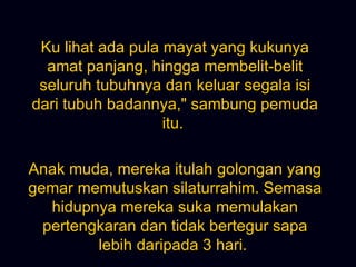 Ku lihat ada pula mayat yang kukunya amat panjang, hingga membelit-belit seluruh tubuhnya dan keluar segala isi dari tubuh badannya,&quot; sambung pemuda itu.  Anak muda, mereka itulah golongan yang gemar memutuskan silaturrahim. Semasa hidupnya mereka suka memulakan pertengkaran dan tidak bertegur sapa lebih daripada 3 hari.  