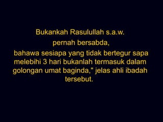 Bukankah Rasulullah s.a.w. pernah bersabda, bahawa sesiapa yang tidak bertegur sapa melebihi 3 hari bukanlah termasuk dalam golongan umat baginda,&quot; jelas ahli ibadah tersebut.  