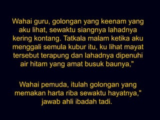 Wahai guru, golongan yang keenam yang aku lihat, sewaktu siangnya lahadnya kering kontang. Tatkala malam ketika aku menggali semula kubur itu, ku lihat mayat tersebut terapung dan lahadnya dipenuhi air hitam yang amat busuk baunya,&quot;  Wahai pemuda, itulah golongan yang memakan harta riba sewaktu hayatnya,&quot; jawab ahli ibadah tadi.  