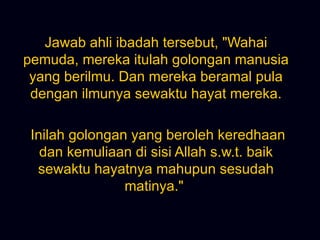 Jawab ahli ibadah tersebut, &quot;Wahai pemuda, mereka itulah golongan manusia yang berilmu. Dan mereka beramal pula dengan ilmunya sewaktu hayat mereka. Inilah golongan yang beroleh keredhaan dan kemuliaan di sisi Allah s.w.t. baik sewaktu hayatnya mahupun sesudah matinya.&quot;  