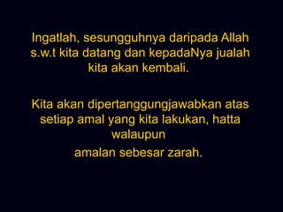Ingatlah, sesungguhnya daripada Allah s.w.t kita datang dan kepadaNya jualah kita akan kembali.  Kita akan dipertanggungjawabkan atas setiap amal yang kita lakukan, hatta walaupun  amalan sebesar zarah.  