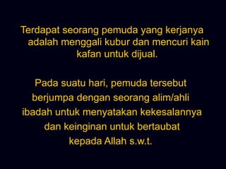 Terdapat seorang pemuda yang kerjanya adalah menggali kubur dan mencuri kain kafan untuk dijual.  Pada suatu hari, pemuda tersebut  berjumpa dengan seorang alim/ahli  ibadah untuk menyatakan kekesalannya dan keinginan untuk bertaubat  kepada Allah s.w.t.  