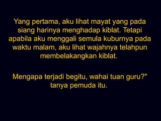 Yang pertama, aku lihat mayat yang pada siang harinya menghadap kiblat. Tetapi apabila aku menggali semula kuburnya pada waktu malam, aku lihat wajahnya telahpun membelakangkan kiblat.  Mengapa terjadi begitu, wahai tuan guru?&quot; tanya pemuda itu.  