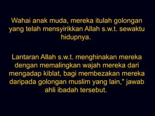 Wahai anak muda, mereka itulah golongan yang telah mensyirikkan Allah s.w.t. sewaktu hidupnya.  Lantaran Allah s.w.t. menghinakan mereka dengan memalingkan wajah mereka dari mengadap kiblat, bagi membezakan mereka daripada golongan muslim yang lain,&quot; jawab ahli ibadah tersebut.  