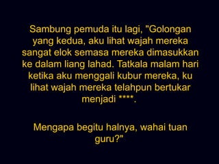 Sambung pemuda itu lagi, &quot;Golongan yang kedua, aku lihat wajah mereka sangat elok semasa mereka dimasukkan ke dalam liang lahad. Tatkala malam hari ketika aku menggali kubur mereka, ku lihat wajah mereka telahpun bertukar menjadi ****.  Mengapa begitu halnya, wahai tuan guru?&quot;  