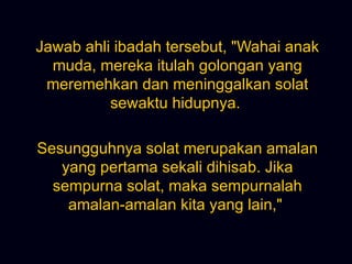 Jawab ahli ibadah tersebut, &quot;Wahai anak muda, mereka itulah golongan yang meremehkan dan meninggalkan solat sewaktu hidupnya.  Sesungguhnya solat merupakan amalan yang pertama sekali dihisab. Jika sempurna solat, maka sempurnalah amalan-amalan kita yang lain,&quot;  