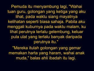 Pemuda itu menyambung lagi, &quot;Wahai tuan guru, golongan yang ketiga yang aku lihat, pada waktu siang mayatnya kelihatan seperti biasa sahaja. Pabila aku menggali kuburnya pada waktu malam, ku lihat perutnya terlalu gelembung, keluar pula ulat yang terlalu banyak daripada perutnya itu.&quot;  &quot;Mereka itulah golongan yang gemar memakan harta yang haram, wahai anak muda,&quot; balas ahli ibadah itu lagi.  