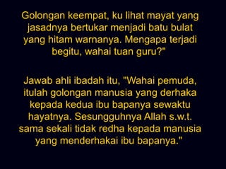 Golongan keempat, ku lihat mayat yang jasadnya bertukar menjadi batu bulat yang hitam warnanya. Mengapa terjadi begitu, wahai tuan guru?&quot;  Jawab ahli ibadah itu, &quot;Wahai pemuda, itulah golongan manusia yang derhaka kepada kedua ibu bapanya sewaktu hayatnya. Sesungguhnya Allah s.w.t. sama sekali tidak redha kepada manusia yang menderhakai ibu bapanya.&quot;  