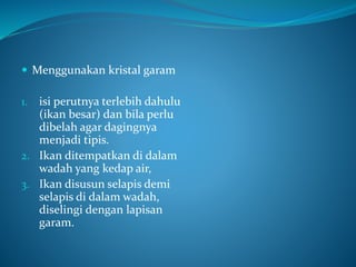  Menggunakan kristal garam
1. isi perutnya terlebih dahulu
(ikan besar) dan bila perlu
dibelah agar dagingnya
menjadi tipis.
2. Ikan ditempatkan di dalam
wadah yang kedap air,
3. Ikan disusun selapis demi
selapis di dalam wadah,
diselingi dengan lapisan
garam.
 