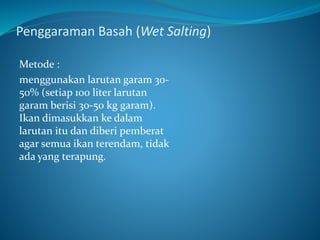 Penggaraman Basah (Wet Salting)
Metode :
menggunakan larutan garam 30-
50% (setiap 100 liter larutan
garam berisi 30-50 kg garam).
Ikan dimasukkan ke dalam
larutan itu dan diberi pemberat
agar semua ikan terendam, tidak
ada yang terapung.
 