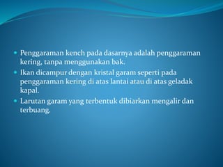  Penggaraman kench pada dasarnya adalah penggaraman
kering, tanpa menggunakan bak.
 Ikan dicampur dengan kristal garam seperti pada
penggaraman kering di atas lantai atau di atas geladak
kapal.
 Larutan garam yang terbentuk dibiarkan mengalir dan
terbuang.
 