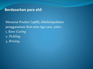Berdasarkan para ahli
Menurut Poulter (1988), dikelompokkan
penggaraman ikan atas tiga cara, yaitu :
1. Kenc Curing
2. Pickling
3. Brining,
 