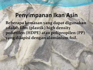 Penyimpanan Ikan Asin
Beberapa kemasan yang dapat digunakan
adalah film (plastik) high density
polietilen (HDPE) atau polipropilen (PP)
yang dilapisi dengan aluminium foil.
 