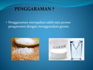  Penggaraman merupakan salah satu proses
pengawetan dengan menggunakan garam.
PENGGARAMAN ?
 