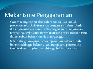Mekanisme Penggaraman
1. Garam menyerap air dari dalam tubuh ikan melalui
proses osmosa.Akibatnya kandungan air dalam tubuh
ikan menjadi berkurang. Kekurangan air dilingkungan
tempat bakteri hidup mengakibatkan proses metabolisme
dalam tubuh bakteri menjadi terganggu.
2. Selain itu, garam juga menyerap air dari dalam tubuh
bakteri sehingga bekteri akan mengalami plasmolisis
(pemisahan inti plasma) sehingga bakteri akan mati.
 