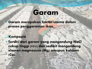Garam
 Garam merupakan faktor utama dalam
proses penggaraman ikan.
Komposisi
 Terdiri dari garam yang mengandung NaCl
cukup tinggi (95%) dan sedikit mengandung
elemen magnesium (Mg) maupun kalsium
(Ca).
 
