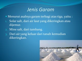 Jenis Garam
 Menurut asalnya garam terbagi atas tiga, yaitu :
1. Solar salt, dari air laut yang dikeringkan atau
dijemur.
2. Mine salt, dari tambang.
3. Dari air yang keluar dari tanah kemudian
dikeringkan.
 