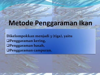 Metode Penggaraman Ikan
Dikelompokkan menjadi 3 (tiga), yaitu
Penggaraman kering,
Penggaraman basah,
Penggaraman campuran.
 