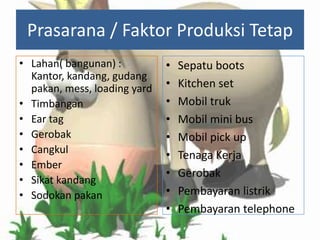 Prasarana / Faktor Produksi Tetap
• Lahan( bangunan) :
Kantor, kandang, gudang
pakan, mess, loading yard
• Timbangan
• Ear tag
• Gerobak
• Cangkul
• Ember
• Sikat kandang
• Sodokan pakan

•
•
•
•
•
•
•
•
•

Sepatu boots
Kitchen set
Mobil truk
Mobil mini bus
Mobil pick up
Tenaga Kerja
Gerobak
Pembayaran listrik
Pembayaran telephone

 