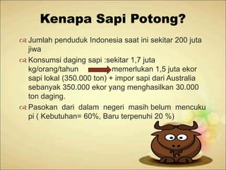 Kenapa Sapi Potong?
 Jumlah penduduk Indonesia saat ini sekitar 200 juta
jiwa
 Konsumsi daging sapi :sekitar 1,7 juta
kg/orang/tahun
memerlukan 1,5 juta ekor
sapi lokal (350.000 ton) + impor sapi dari Australia
sebanyak 350.000 ekor yang menghasilkan 30.000
ton daging.
 Pasokan dari dalam negeri masih belum mencuku
pi ( Kebutuhan= 60%, Baru terpenuhi 20 %)

 