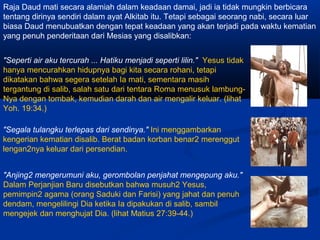 Raja Daud mati secara alamiah dalam keadaan damai, jadi ia tidak mungkin berbicara
tentang dirinya sendiri dalam ayat Alkitab itu. Tetapi sebagai seorang nabi, secara luar
biasa Daud menubuatkan dengan tepat keadaan yang akan terjadi pada waktu kematian
yang penuh penderitaan dari Mesias yang disalibkan:
"Seperti air aku tercurah ... Hatiku menjadi seperti lilin." Yesus tidak
hanya mencurahkan hidupnya bagi kita secara rohani, tetapi
dikatakan bahwa segera setelah Ia mati, sementara masih
tergantung di salib, salah satu dari tentara Roma menusuk lambung-
Nya dengan tombak, kemudian darah dan air mengalir keluar. (lihat
Yoh. 19:34.)
"Segala tulangku terlepas dari sendinya." Ini menggambarkan
kengerian kematian disalib. Berat badan korban benar2 merenggut
lengan2nya keluar dari persendian.
"Anjing2 mengerumuni aku, gerombolan penjahat mengepung aku."
Dalam Perjanjian Baru disebutkan bahwa musuh2 Yesus,
pemimpin2 agama (orang Saduki dan Farisi) yang jahat dan penuh
dendam, mengelilingi Dia ketika Ia dipakukan di salib, sambil
mengejek dan menghujat Dia. (lihat Matius 27:39-44.)
 